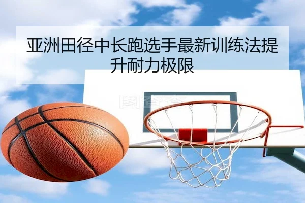 亚洲田径中长跑选手最新训练法提升耐力极限